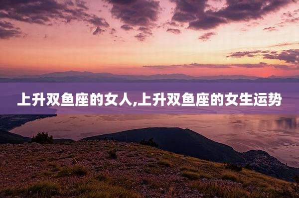 上升双鱼座的女人,上升双鱼座的女生运势