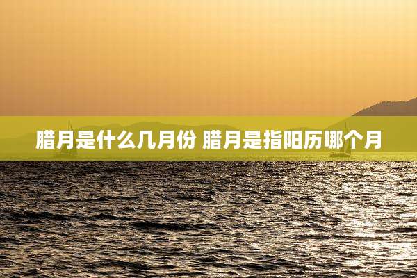 腊月是什么几月份 腊月是指阳历哪个月