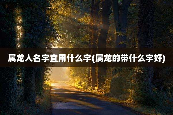 属龙人名字宜用什么字(属龙的带什么字好)