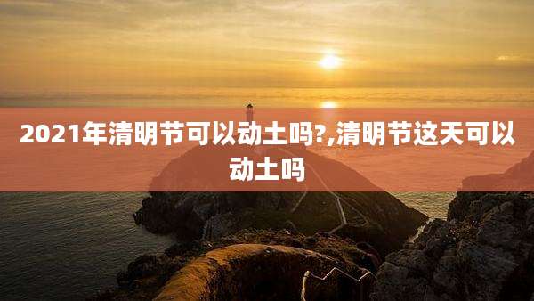 2021年清明节可以动土吗?,清明节这天可以动土吗