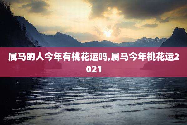 属马的人今年有桃花运吗,属马今年桃花运2021