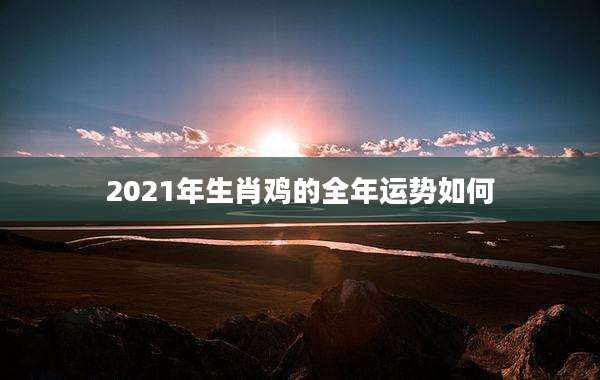 2021年生肖鸡的全年运势如何