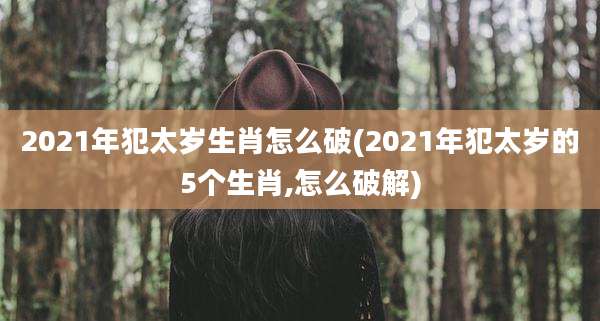 2021年犯太岁生肖怎么破(2021年犯太岁的5个生肖,怎么破解)