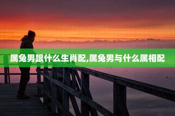 属兔男跟什么生肖配,属兔男与什么属相配