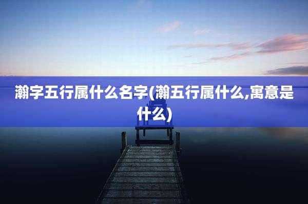 瀚字五行属什么名字(瀚五行属什么,寓意是什么)