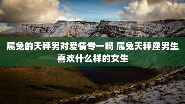 属兔的天秤男对爱情专一吗 属兔天秤座男生喜欢什么样的女生
