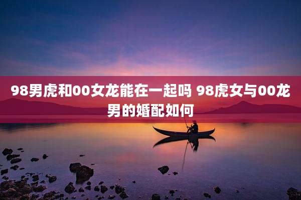 98男虎和00女龙能在一起吗 98虎女与00龙男的婚配如何