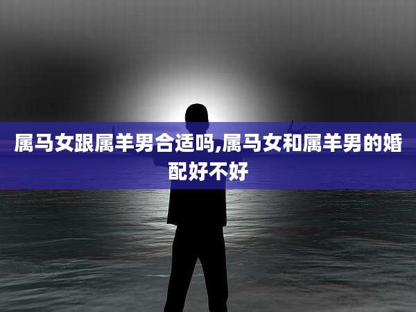 属马女跟属羊男合适吗,属马女和属羊男的婚配好不好