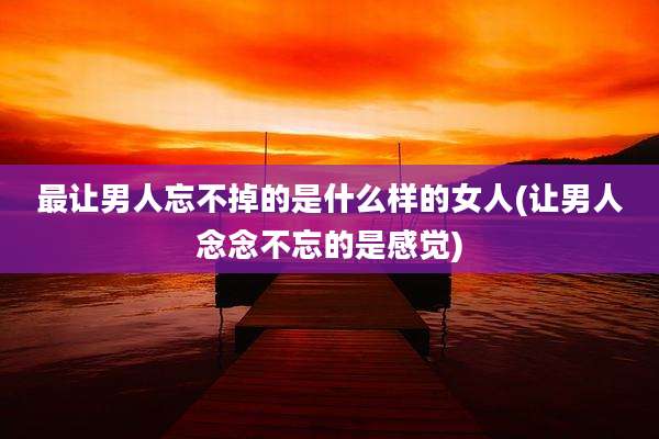 最让男人忘不掉的是什么样的女人(让男人念念不忘的是感觉)