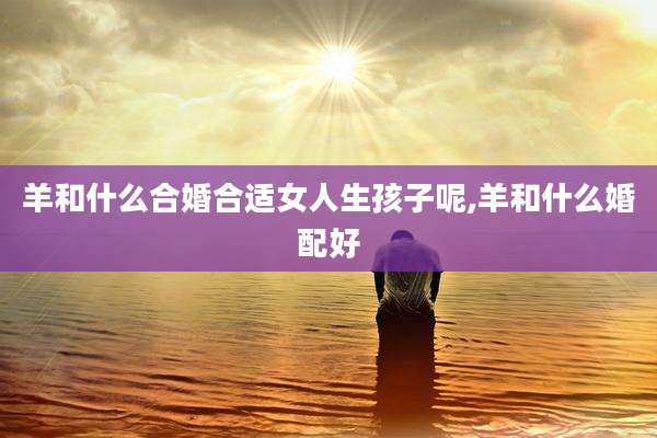 羊和什么合婚合适女人生孩子呢,羊和什么婚配好