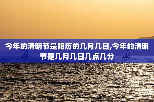 今年的清明节是阳历的几月几日,今年的清明节是几月几日几点几分