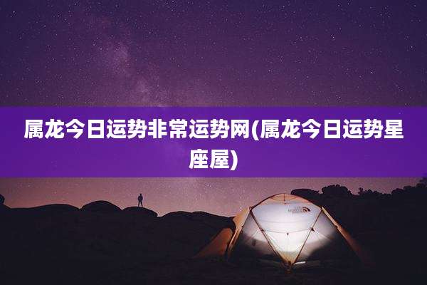 属龙今日运势非常运势网(属龙今日运势星座屋)