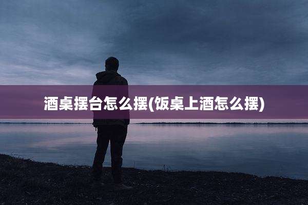 酒桌摆台怎么摆(饭桌上酒怎么摆)