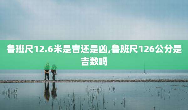鲁班尺12.6米是吉还是凶,鲁班尺126公分是吉数吗