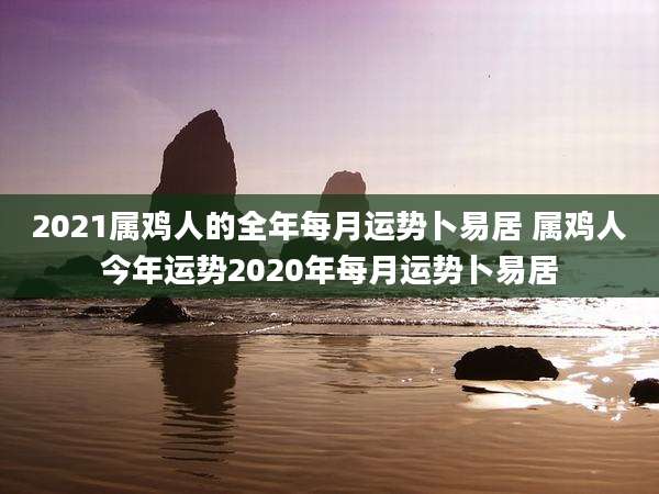 2021属鸡人的全年每月运势卜易居 属鸡人今年运势2020年每月运势卜易居
