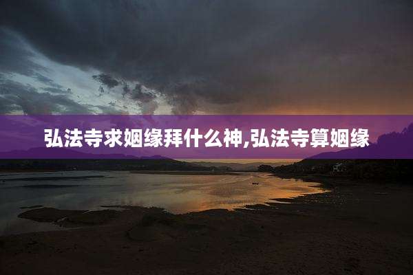 弘法寺求姻缘拜什么神,弘法寺算姻缘