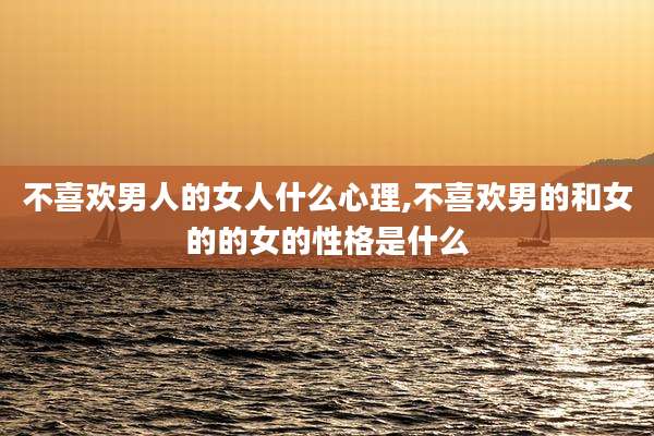 不喜欢男人的女人什么心理,不喜欢男的和女的的女的性格是什么