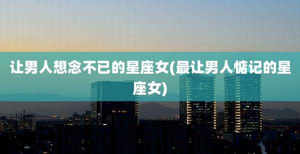 让男人想念不已的星座女(最让男人惦记的星座女)