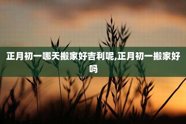 正月初一哪天搬家好吉利呢,正月初一搬家好吗