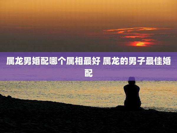 属龙男婚配哪个属相最好 属龙的男子最佳婚配