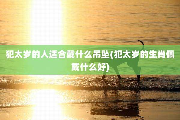 犯太岁的人适合戴什么吊坠(犯太岁的生肖佩戴什么好)