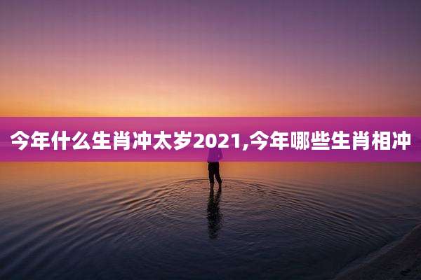 今年什么生肖冲太岁2021,今年哪些生肖相冲
