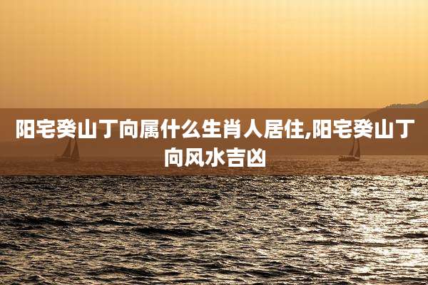 阳宅癸山丁向属什么生肖人居住,阳宅癸山丁向风水吉凶