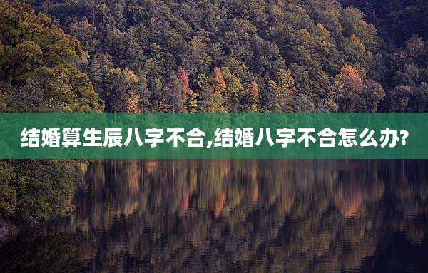结婚算生辰八字不合,结婚八字不合怎么办?