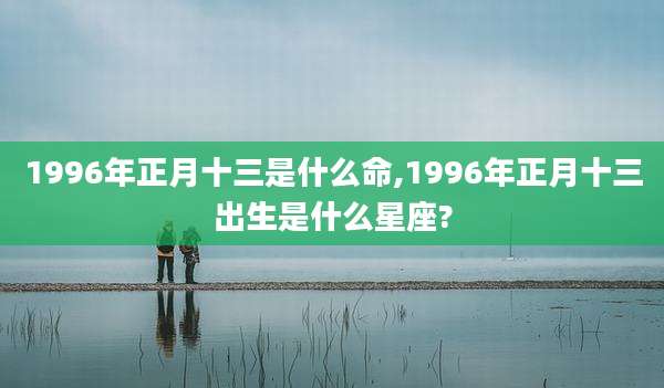 1996年正月十三是什么命,1996年正月十三出生是什么星座?