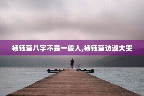 杨钰莹八字不是一般人,杨钰莹访谈大哭