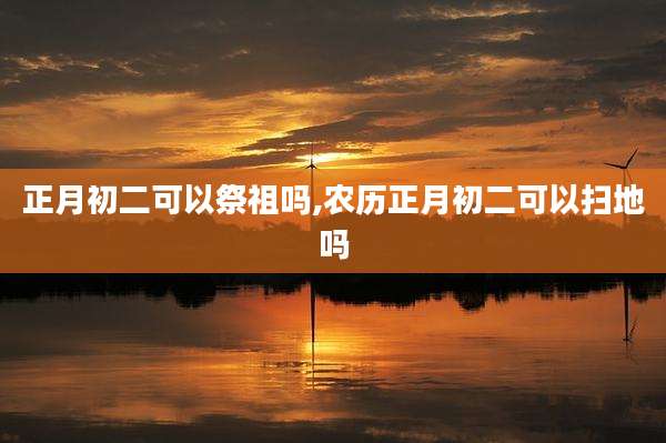 正月初二可以祭祖吗,农历正月初二可以扫地吗