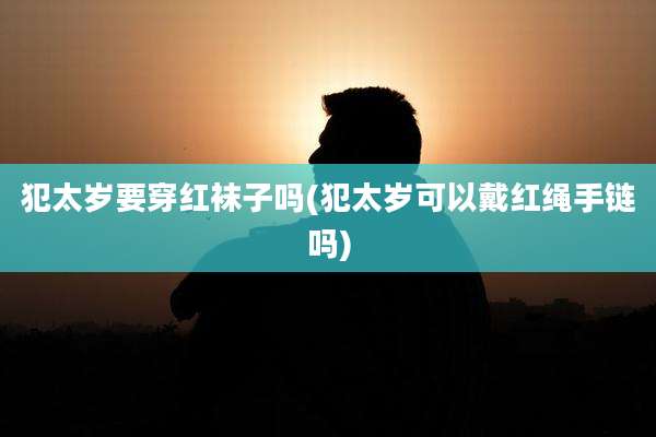 犯太岁要穿红袜子吗(犯太岁可以戴红绳手链吗)