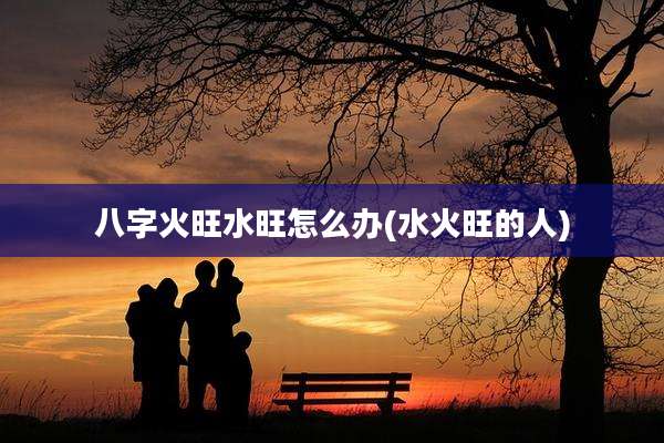 八字火旺水旺怎么办(水火旺的人)