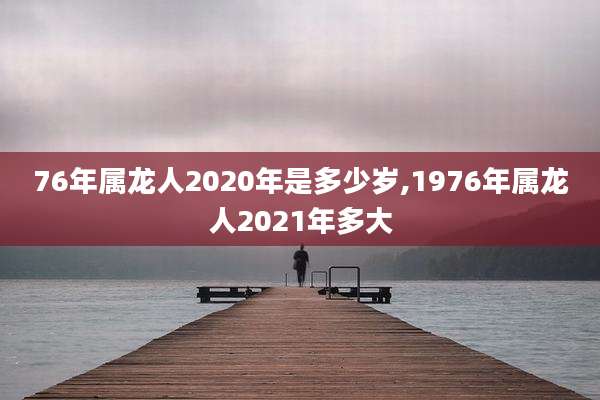 76年属龙人2020年是多少岁,1976年属龙人2021年多大