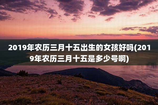 2019年农历三月十五出生的女孩好吗(2019年农历三月十五是多少号啊)