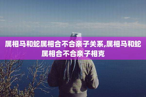 属相马和蛇属相合不合亲子关系,属相马和蛇属相合不合亲子相克