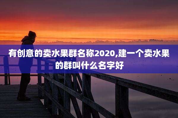 有创意的卖水果群名称2020,建一个卖水果的群叫什么名字好