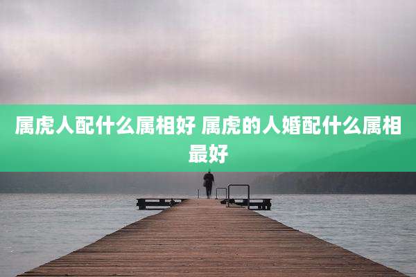 属虎人配什么属相好 属虎的人婚配什么属相最好