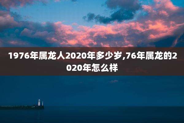 1976年属龙人2020年多少岁,76年属龙的2020年怎么样