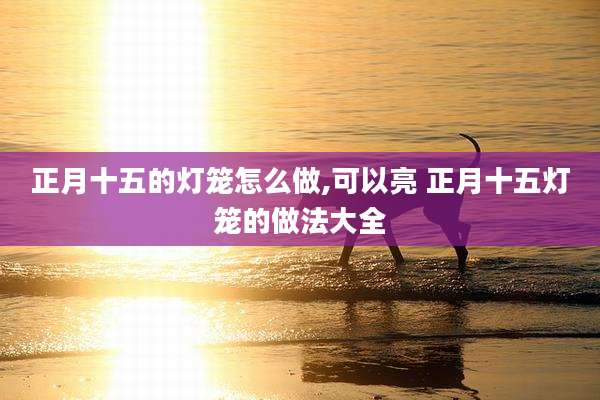 正月十五的灯笼怎么做,可以亮 正月十五灯笼的做法大全