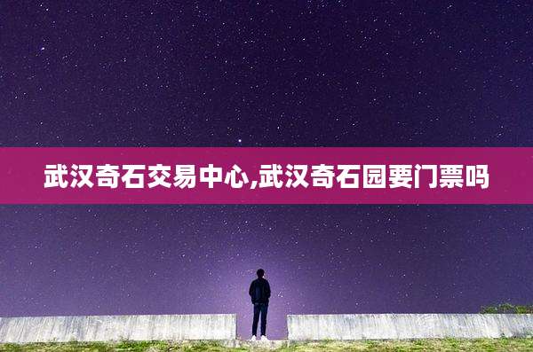 武汉奇石交易中心,武汉奇石园要门票吗