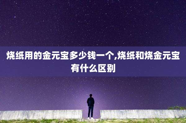 烧纸用的金元宝多少钱一个,烧纸和烧金元宝有什么区别