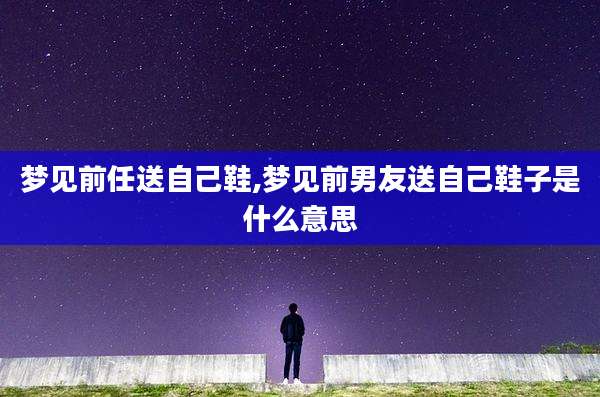 梦见前任送自己鞋,梦见前男友送自己鞋子是什么意思