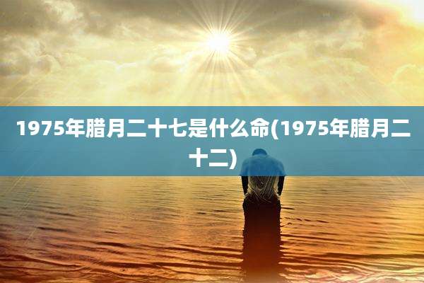 1975年腊月二十七是什么命(1975年腊月二十二)