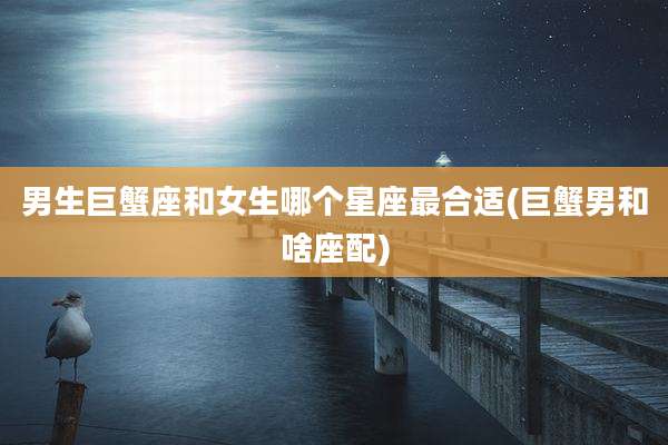 男生巨蟹座和女生哪个星座最合适(巨蟹男和啥座配)