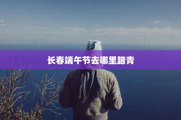 长春端午节去哪里踏青