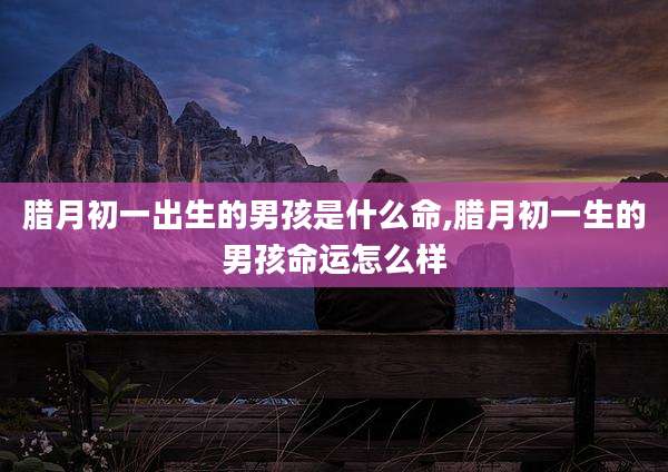 腊月初一出生的男孩是什么命,腊月初一生的男孩命运怎么样