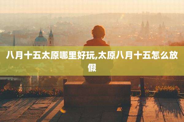 八月十五太原哪里好玩,太原八月十五怎么放假