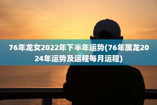 76年龙女2022年下半年运势(76年属龙2024年运势及运程每月运程)