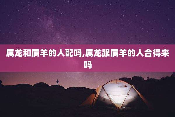 属龙和属羊的人配吗,属龙跟属羊的人合得来吗
